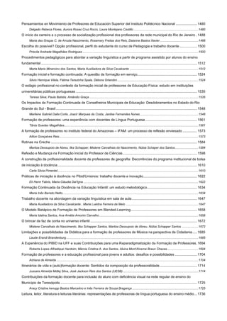 Pensamientos en Movimiento de Profesores de Educación Superior del Instituto Politécnico Nacional ...................... 1480
Delgado Rebeca Flores, Aurora Rosas Cruz Rocío, Laura Montejano Castillo .......................................................................... 1480

O início da carreira e o processo de socialização profissional dos professores da rede municipal do Rio de Janeiro . 1488
Maria das Graças C. de Arruda Nascimento, Rosemary Freitas dos Reis, Daianne Bastos Xavier ............................................ 1488

Escolha do possível? Opção profissional, perfil do estudante do curso de Pedagogia e trabalho docente .................. 1500
Priscila Andrade Magalhães Rodrigues ..................................................................................................................................... 1500

Procedimentos pedagógicos para abordar a variação linguística a partir de programa assistido por alunos do ensino
fundamental .................................................................................................................................................................. 1512
Marta Maria Minervino dos Santos, Maria Auxiliadora da Silva Cavalcante ............................................................................... 1512

Formação inicial e formação continuada: A questão da formação em serviço. ............................................................. 1524
Silvio Henrique Vilela, Fátima Terezinha Spala, Débora Orlandini ............................................................................................. 1524

O estágio profissional no contexto da formação inicial de professores de Educação Física: estudo em instituições
universitárias públicas portuguesas .............................................................................................................................. 1535
Teresa Silva; Paula Batista; Amândio Graça ............................................................................................................................. 1535

Os Impactos da Formação Continuada de Conselheiros Municipais de Educação: Desdobramentos no Estado do Rio
Grande do Sul - Brasil ................................................................................................................................................... 1548
Marilene Gabriel Dalla Corte, Joacir Marques da Costa, Janilse Fernandes Nunes ................................................................... 1548

Formação de professores: uma experiência com docentes de Língua Portuguesa ...................................................... 1561
Tânia Guedes Magalhães .......................................................................................................................................................... 1561

A formação de professores no instituto federal do Amazonas – IFAM: um processo de reflexão enviesado ............... 1573
Ailton Gonçalves Reis................................................................................................................................................................ 1573

Rotinas na Creche ........................................................................................................................................................ 1584
Maritza Dessupoio de Abreu, Ilka Schapper, Mislene Carvalhais do Nascimento, Núbia Schaper dos Santos........................... 1584

Refexão e Mudança na Formação Inicial do Professor de Ciências ............................................................................. 1598
A construção da profissionalidade docente de professores de geografia: Decorrências do programa institucional de bolsa
de iniciação à docência ................................................................................................................................................. 1610
Carla Silvia Pimentel.................................................................................................................................................................. 1610

Práticas de iniciação à docência no Pibid/Unisinos: trabalho docente e inovação ........................................................ 1622
Elí Henn Fabris, Maria Cláudia Dal’Igna .................................................................................................................................... 1622

Formação Continuada da Docência na Educação Infantil: um estudo metodológico .................................................... 1634
Maria Inês Barreto Netto ............................................................................................................................................................ 1634

Trabalho docente na abordagem da variação linguística em sala de aula .................................................................... 1647
Maria Auxiliadora da Silva Cavalcante , Maria Luédna Ferreira de Melo ................................................................................... 1647

O Modelo Bietápico de Formação de Professores em Blended-Learning ..................................................................... 1658
Maria Idalina Santos, Ana Amélia Amorim Carvalho .................................................................................................................. 1658

O brincar de faz de conta no universo infantil ............................................................................................................... 1672
Mislene Carvalhais do Nascimento, Ilka Schapper Santos, Maritza Dessupoio de Abreu, Núbia Schapper Santos ................... 1672

Limitações e possibilidades da Didática para a formação de professores de Música na perspectiva da Cidadania ..... 1685
Laude Erandi Brandenburg ........................................................................................................................................................ 1685

A Experiência do PIBID na UFF e suas Contribuições para uma Reparadigmatização da Formação de Professores. 1694
Roberta Lopes Alfradique Hardoim, Márcia Cristina A. dos Santos, Iduina Mont’Alverne Braun Chaves.................................... 1694

Formação de professores e a educação profissional para jovens e adultos: desafios e possibilidades ....................... 1704
Adriana de Almeida ................................................................................................................................................................... 1704

Itinerários de vida e (auto)formação docente: Sentidos da composição da professoralidade ....................................... 1714
Jussara Almeida Midlej Silva, José Jackson Reis dos Santos (UESB) ....................................................................................... 1714

Contribuições da formação docente para inclusão do aluno com deficiência visual na rede regular de ensino do
Município de Teresópolis .............................................................................................................................................. 1725
Aracy Cristina kenupp Bastos Marcelino e Inês Ferreira de Souza Bragança ............................................................................ 1725

Leitura, leitor, literatura e leituras literárias: representações de professoras de língua portuguesa do ensino médio ... 1736

 