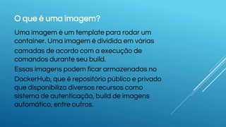 O que é uma imagem?
Uma imagem é um template para rodar um
container. Uma imagem é dividida em várias
camadas de acordo com a execução de
comandos durante seu build.
Essas imagens podem ficar armazenadas no
DockerHub, que é repositório público e privado
que disponibiliza diversos recursos como
sistema de autenticação, build de imagens
automático, entre outros.
 