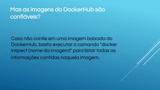 Mas as imagens do DockerHub são
confiáveis?
Caso não confie em uma imagem baixada do
DockerHub, basta executar o comando "docker
inspect (nome da imagem)" para listar todas as
informações contidas naquela imagem.
 