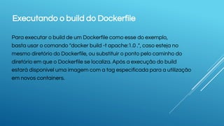 Executando o build do Dockerfile
Para executar o build de um Dockerfile como esse do exemplo,
basta usar o comando "docker build -t apache:1.0 .", caso esteja no
mesmo diretório do Dockerfile, ou substituir o ponto pelo caminho do
diretório em que o Dockerfile se localiza. Após a execução do build
estará disponível uma imagem com a tag especificada para a utilização
em novos containers.
 