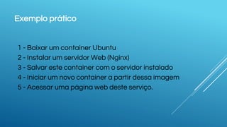 Exemplo prático
1 - Baixar um container Ubuntu
2 - Instalar um servidor Web (Nginx)
3 - Salvar este container com o servidor instalado
4 - Iniciar um novo container a partir dessa imagem
5 - Acessar uma página web deste serviço.
 
