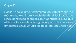 O que é?
Docker não é uma ferramenta de virtualização de
máquinas, ele é um ambiente de virtualização de
Linux, construído sobre os LinuX Containers (LxC), que
utiliza a funcionalidade cgroups para criar e rodar
ambientes Linux virtuais isolados em um único host.
 