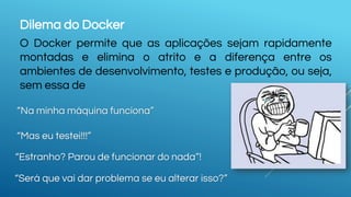 Dilema do Docker
O Docker permite que as aplicações sejam rapidamente
montadas e elimina o atrito e a diferença entre os
ambientes de desenvolvimento, testes e produção, ou seja,
sem essa de
“Na minha máquina funciona”
“Mas eu testei!!!”
“Estranho? Parou de funcionar do nada”!
“Será que vai dar problema se eu alterar isso?”
 