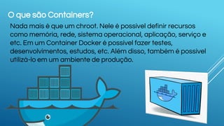 O que são Containers?
Nada mais é que um chroot. Nele é possível definir recursos
como memória, rede, sistema operacional, aplicação, serviço e
etc. Em um Container Docker é possível fazer testes,
desenvolvimentos, estudos, etc. Além disso, também é possível
utilizá-lo em um ambiente de produção.
 