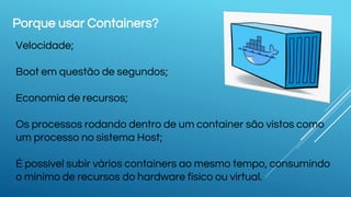 Porque usar Containers?
Velocidade;
Boot em questão de segundos;
Economia de recursos;
Os processos rodando dentro de um container são vistos como
um processo no sistema Host;
É possível subir vários containers ao mesmo tempo, consumindo
o minimo de recursos do hardware físico ou virtual.
 
