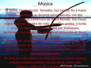 Música   A   Bahia, em particular  Salvador, sua capital, foi a maior cidade das Américas durante vários séculos, um dos principais centros comerciais do Novo Mundo. Das raízes negras brotou o samba de roda , seu filho samba, o lundu e outros tantos ritmos, movidos por atabaques, berimbaus, marimbas - espalhando-se pelo resto do Brasil, e ganhando o mundo. Xisto Bahia, levando os ritmos e mesmo poetas (como Plínio de Lima), descobre o novo meio e grava o primeiro disco brasileiro. E experimenta o sucesso internacional com Dorival Caymmi. Do rock ao tropicalismo, de Raul Seixas a Caetano Veloso, infinitos nomes desfilam mundo afora, como João Gilberto, Gilberto Gil, Carlinhos Brown... 