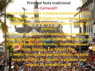 Principal festa tradicional Carnaval!! Foi no Carnaval que o baiano encontrou-se com o mundo: Em 1950 Dodô e Osmar inventam o Trio Elétrico, e atrás dele " só não vai quem já morreu ". Um novo cenário foi descortinado, revelando artistas e grupos musicais: Moraes Moreira , Luiz Caldas, Chiclete com Banana , Daniela Mercury , Ivete Sangalo, É o Tchan! , etc. O negro reconquista sua identidade, e ganha força nos Filhos de Gandhi , o Olodum une música ao trabalho social     
