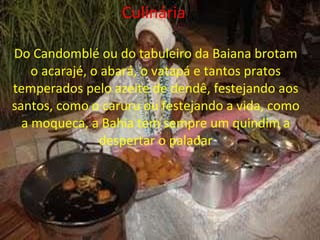 Culinária   Do Candomblé ou do tabuleiro da Baiana brotam o acarajé, o abará, o vatapá e tantos pratos temperados pelo azeite de dendê, festejando aos santos, como o caruru ou festejando a vida, como a moqueca, a Bahia tem sempre um quindim a despertar o paladar 