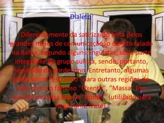 Dialeto  Diferentemente da satirizarão feita pelos grandes meios de comunicação, o dialeto falado na Bahia, segundo alguns lingüistas, seria parte integrante do grupo sulista, sendo, portanto, separado do nordestino. Entretanto, algumas gírias soam "estranho" para outras regiões do país como o famoso "Oxente", "Massa" (no sentido de coisa boa) e "Aonde" (utilizado para negar uma frase). 