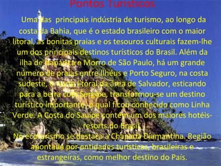 Pontos Turísticos   Uma das  principais indústria de turismo, ao longo da costa da Bahia, que é o estado brasileiro com o maior litoral, as bonitas praias e os tesouros culturais fazem-lhe um dos principais destinos turísticos do Brasil. Além da ilha de Itaparica e Morro de São Paulo, há um grande número de praias entre Ilhéus e Porto Seguro, na costa sudeste, o norte litoral da área de Salvador, esticando para a beira com Sergipe, transformou-se um destino turístico importante, o qual ficou conhecido como Linha Verde. A Costa do Sauípe contém um dos maiores hotéis-resorts do Brasil. No ecoturismo se destaca a Chapada Diamantina. Região apontada por entidades turísticas, brasileiras e estrangeiras, como melhor destino do País. 