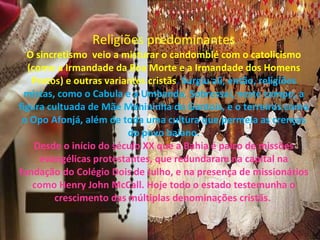 Religiões predominantes O sincretismo  veio a misturar o candomblé com o catolicismo (como a Irmandade da Boa Morte e a Irmandade dos Homens Pretos) e outras variantes cristãs .  Surgiu ali, então, religiões mistas, como o Cabula e a Umbanda. Sobressai, neste campo, a figura cultuada de Mãe Menininha do Gantois, e o   terreiros como o Opo Afonjá, além de toda uma cultura que permeia as crenças do povo baiano. Desde o início do século XX que a Bahia é palco de missões evangélicas protestantes, que redundaram na capital na fundação do Colégio Dois de Julho, e na presença de missionários como Henry John McCall. Hoje todo o estado testemunha o crescimento das múltiplas denominações cristãs.  