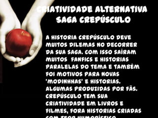 Criatividade alternativa
    Saga Crepúsculo
 A historia crepúsculo deve
 muitos dilemas no decorrer
 da sua saga. Com isso saíram
 muitos fanfics e historias
 paralelas do tema e também
 foi motivos para novas
 ‘modinhhas’ e historias.
 Algumas produzidas por fãs.
 Crepúsculo tem sua
 criatividade em livros e
 filmes, fora historias criadas
 