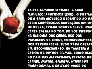 Existe também o filme A Saga
molusco: Anoitecer (2011),. O forma
de A Saga Molusco é idêntico ao da
série Crepúsculo. Narrações em off
de Bella, trilha sonora suave, uma
certa calma no tom de voz present
na maioria das cenas, uso das
paisagens de Forks, enquadramento
dos personagens, tudo para causar
um reconhecimento. Há também a
sátira de outros filmes, como Alic
no País das Maravilhas, Piratas do
Caribe, Avatar, Smurfs, Atividade
Paranormal e Edward Mãos de
 