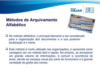 Métodos de Arquivamento
Alfabético
 No método alfabético, o principal elemento a ser considerado
para a organização dos documentos e a sua posterior
localização é o nome.
 Este método é muito utilizado nas organizações, e apresenta como
vantagens ser um método fácil e rápido. No entanto, ao armazenar
um grande volume de informações, é comum a ocorrência de
erros, devido ao cansaço visual por parte do funcionário e à grande
variedade de grafia dos nomes.
 