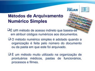 Métodos de Arquivamento
Numérico Simples
É um método de acesso indireto que baseia-se
em atribuir códigos numéricos aos documentos.
 O método numérico simples é adotado quando a
organização é feita pelo número do documento
ou da pasta em que este foi arquivado.
 É um método muito utilizado na organização de
prontuários médicos, pastas de funcionários,
processos e filmes.
 