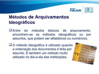 Métodos de Arquivamentos
Ideográficos
 O método ideográfico é utilizado quando
a ordenação dos documentos é feita por
assunto. É também um método muito
utilizado no dia-a-dia das instituições.
 Entre do métodos básicos de arquivamento,
encontram-se os métodos ideográficos ou por
assuntos, que podem ser alfabéticos ou numéricos.
 