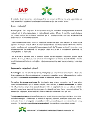 O vendedor deverá convencer o cliente que afinal não tem um problema, mas uma necessidade que
pode ser satisfeita através dos benefícios do produto ou serviço que lhe quer vender.
O que é a motivação?
A motivação é a força propulsora de todas as nossas acções, assim todo o comportamento humano é
motivado e é de origem psicológica. As motivações são várias e diferem de indivíduo para individuo e
sua cessam quando são totalmente satisfeitas. Até lá , o indivíduo direcciona toda a sua energia e
persistência no alcance do seu objectivo.
O ciclo motivacional acontece quando o indivíduo é compelido a agir e assim ele passa de um estado de
equilíbrio psicológico para um estado de tensão persistente até essa motivação ser totalmente satisfeita
e assim restabelecendo o seu equilíbrio psicológico através da “descarga tensional”. Portanto, o ciclo
motivacional tem três fases que é a motivação a agir, a acção em si, resultado da acção que é a
satisfação total da motivação.
Caso a satisfação não seja total, o indivíduo persiste no seu objectivo e reclama e quando não é
satisfeita de todo, o indivíduo pode tornar-se mesmo agressivo e violento. Quando não há a mínima
possibilidade de satisfação da motivação, o individuo pode substitui-la por outra motivação, reduzindo a
tensão.
Que categorias motivacionais existem?
As motivações são um conjunto de razões psicológicas que compelem os consumidores a fazer uma
determinada compra. Os motivos de compra geralmente enquadram–se em três categorias de motivos
de compra: Consciente vs inconsciente, Racional vs Emocional, Produto vs marca.
Os motivos de compra conscientes são identificados pelo próprio comprador, isto é, eles sabem
perfeitamente os motivos que os levam a comprar. Pelo contrário, os motivos inconscientes de compra
não influenciam os compradores pois são desconhecidos do próprio cliente, por isso cabe ao vendedor
identificá-los e chamar a atenção do cliente para eles, levando o próprio cliente a tomar consciência dos
mesmos por ele próprio, explorando uma necessidade que o cliente nem sabia que tinha.
Os motivos emocionais de compra influenciam uma pessoa a comprar com base num factor emocional
possivelmente ligado a sentimentos de bem-estar, segurança, conforto, protecção, poder, amor, afecto,
ansiedade, desejo de ser elogiado, curiosidade, memórias, apreciado ou visto como atraente...em suma,
emoções. Por oposição, os motivos de compra racionais são quando os consumidores buscam
 