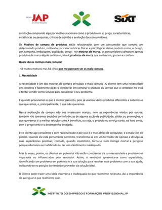 satisfação comprando algo por motivos racionais como o produto em si, preço, características,
estatísticas ou pesquisas, críticas de opinião e avaliação dos consumidores.
Os Motivos de compra de produtos estão relacionados com um consumidor que compra um
determinado produto, motivado por características físicas e psicológicas desse produto como, o design,
cor, tamanho, embalagem, qualidade, preço. Por motivos de marca, os consumidores compram apenas
produtos da marca Apple ou Nissan, isto é, produtos da marca que conhecem, gostam e confiam.
Quais são os motivos mais comuns?
Há muitos motivos mas há cinco que me parecem ser os mais comuns.
1. Necessidade
A necessidade é um dos motivos de compra principais e mais comuns . O cliente tem uma necessidade
em concreto e facilmente poderá considerar em comprar o produto ou serviço que o vendedor lhe está
a tentar vender como solução para solucionar o seu problema.
É quando procuramos o que é melhor para nós, pois já usamos vários produtos diferentes e sabemos o
que queremos, e, principalmente, o que não queremos.
Nessa motivação de compra não nos interessam marcas, nem as experiências vividas por outros;
também não tomamos decisões por influências de alguma acção de publicidade, saldos ou promoções, o
que queremos é a melhor relação custo X benefício, ou seja, o produto ou serviço certo, na hora certa,
com o preço certo e o desempenho desejado.
Este cliente age consciente e com racionalidade e por isso é o mais difícil de conquistar, e o mais fácil de
perder. Quando ele está plenamente satisfeito, transforma-se em um formador de opinião e divulga as
suas experiências positivas; contudo, quando insatisfeito, torna-se num inimigo mortal e perigoso
porque não tolera ser ludibriado ou ter um atendimento inadequado.
Mas às vezes, porém, os clientes em potencial não estão conscientes da sua necessidade e precisam ser
inspirados ou influenciados pelo vendedor. Assim, o vendedor apresenta-se como especialista,
identificando um problema em potência e a sua solução para resolver esse problema com a sua ajuda,
colocando-se na posição do vendedor provedor da solução ideal.
O Cliente pode trazer uma ideia incorrecta e inadequada do que realmente necessita, daí a importância
de averiguar o que realmente quer.
 