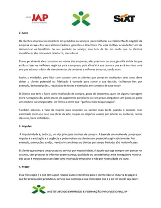 2. lucro
Os clientes empresariais investem em produtos ou serviços para melhorar o crescimento do negócio da
empresa através dos seus administradores, gerentes e directores. Por esse motivo, o vendedor tem de
demonstrar os benefícios do seu produto ou serviço, mas tem de ter em conta que os clientes
investidores são motivados pelo lucro, mas não só.
Como geralmente eles compram em nome das empresas, eles precisam de uma garantia sólida de que
estão a fazer os melhores negócios para a empresa, pois afinal é a sua carreira que está em risco uma
vez que estamos a falar de investimentos de centenas a milhares de euros, senão mais.
Assim, o vendedor, para lidar com sucesso com os clientes que compram motivados pelo lucro, deve
deixar o cliente potencial ou fidelizado à vontade para tomar a sua decisão, facilitando-lhes por
exemplo, demonstrações , resultados de testes e exemplos em contexto de case-study.
O Cliente que tem o lucro como motivação de compra, gosta de descontos, quer ter alguma vantagem
extra na negociação, pede prazos de pagamento parcelares ou com prazo alargado e sem juros, ou pede
um produto ou serviço extra. De forma a sentir que “ganhou mais do que pagou”.
Também estamos a falar de investir para revender ou vender mais tarde quando o produto tiver
valorizado como é o caso das obras de arte, roupas ou objectos usados por actores ou cantores, carros
clássicos, bens imibiliários.
3. Impulso
A impulsividade é, de facto, um dos principais motivos de compra. A base de um motivo de compra por
impulso é a excitação e a urgência e pode motivar os clientes em potencial a agir rapidamente. Por
exemplo, promoções, saldos, vendas instantâneas ou ofertas por tempo limitado, são muito eficazes.
O cliente que compra um procuto ou serviço por impulsividade, é aquele que age sempre sem pensar no
assunto, sem procurar se informar sobre o preço, qualidade ou características e na esmagadora maioria
dos casos é movido para satisfazer uma motivação emocional e não por necessidade ou lucro.
4. Prazer
Essa motivação é a que tem a pior relação Custo e Benefício pois o cliente não se importa de pagar o
que for preciso pelo produto ou serviço que satisfaça a sua motivação que é a de ter prazer seja lazer,
 
