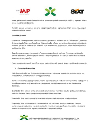 hobby, gastronomia, sexo, viagens turísticas, ou mesmo quando o assunto é estética, higiene e beleza,
aí que o valor cresce bastante.
Também quando compramos um carro cujo principal motivo é o prazer de dirigir, somos movidos por
essa motivação de compra
5 – validação social
Quando um cliente procura o produto ou serviço que esta na moda ou que os “ influencers” , os meios
de comunicação falam com frequência Esta motivação reflecte um sentimento muito primitivo do ser
humano, que é o de sentir-se que pertence a um determinado grupo social , ou ter maior importância
social dentro dele.
Quando compramos um carro que é o “o carro mais vendido do ano”, ou, “o carro preferido pelas
estrelas de cinema”, a motivação de compra é a aprovação Social e, é claro, o cliente está disposto a
apagar um preço mais alto.
Para o vendedor conseguir identificar um ou mais motivos, ele teve de ter em consideração o seguinte:
a) Comunicação assertiva
Tudo é comunicação, isto é, estamos constantemente a comunicar quando nos vestimos, como nos
comportamos, como falamos ou como gesticulamos.
Assim o vendedor deve se apresentar perante o cliente com um vestuário sóbrio, discreto e adequado à
situação para evitar atrair a atenção do cliente sobre si próprio e constituir-se um elemento de
distracção.
O vendedor deve falar de forma compassada e num tom de voz inócuo e evitar gesticular em demasia
para não distrair o cliente, podendo mesmo deixá-lo desconfortável.
O vendedor deve sorrir, mostrar-se estar bem- disposto, descontraído e focado no cliente.
O vendedor deve utilizar palavras e expressões de uso corrente e positivas para que o cliente o
compreenda correctamente e se sinta confiante, repetir as vezes que forem necessárias e explicar o
sentido ou o significado de alguma palavra que o cliente desconheça.
 
