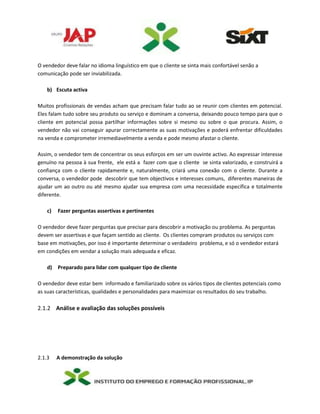 O vendedor deve falar no idioma linguístico em que o cliente se sinta mais confortável senão a
comunicação pode ser inviabilizada.
b) Escuta activa
Muitos profissionais de vendas acham que precisam falar tudo ao se reunir com clientes em potencial.
Eles falam tudo sobre seu produto ou serviço e dominam a conversa, deixando pouco tempo para que o
cliente em potencial possa partilhar informações sobre si mesmo ou sobre o que procura. Assim, o
vendedor não vai conseguir apurar correctamente as suas motivações e poderá enfrentar dificuldades
na venda e comprometer irremediavelmente a venda e pode mesmo afastar o cliente.
Assim, o vendedor tem de concentrar os seus esforços em ser um ouvinte activo. Ao expressar interesse
genuíno na pessoa à sua frente, ele está a fazer com que o cliente se sinta valorizado, e construirá a
confiança com o cliente rapidamente e, naturalmente, criará uma conexão com o cliente. Durante a
conversa, o vendedor pode descobrir que tem objectivos e interesses comuns, diferentes maneiras de
ajudar um ao outro ou até mesmo ajudar sua empresa com uma necessidade específica e totalmente
diferente.
c) Fazer perguntas assertivas e pertinentes
O vendedor deve fazer perguntas que precisar para descobrir a motivação ou problema. As perguntas
devem ser assertivas e que façam sentido ao cliente. Os clientes compram produtos ou serviços com
base em motivações, por isso é importante determinar o verdadeiro problema, e só o vendedor estará
em condições em vendar a solução mais adequada e eficaz.
d) Preparado para lidar com qualquer tipo de cliente
O vendedor deve estar bem informado e familiarizado sobre os vários tipos de clientes potenciais como
as suas características, qualidades e personalidades para maximizar os resultados do seu trabalho.
2.1.2 Análise e avaliação das soluções possíveis
2.1.3 A demonstração da solução
 