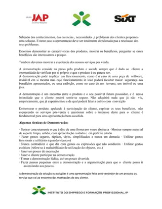 Sabendo dos conhecimentos, das carencias , necessidades ,e problemas dos clientes propomos
uma soluçao. E neste caso a apresentaçao deve ser totalmente direcionada paa a resolucao dos
seus problemas.
Devemos demonstrar as caracetristicas dos produtos, mostrar os beneficios, perguntar se esses
beneficios são interessantes e porque.
Tambem devemos mostrar a excelencia dos nossos serviços pos venda.
A demonstração consiste na prova pelo produto e sucede sempre que é dada ao cliente a
oportunidade de verificar por si próprio o que o produto é ou parece ser.
A demonstração pode implicar um funcionamento, como é o caso de uma peça de software,
invisível em si mesma mas cujo funcionamento in loco poderá facultar maior segurança aos
benefícios apresentados, ou uma exibição, como no caso de um terreno, um imóvel ou uma
jóia.
A demonstração é um encontro entre o produto e o seu possível futuro possuidor, e é nessa
intimidade que o cliente poderá sentir-se seguro. Não adquirirá nada que já não viu,
empiricamente, que já experimentou e da qual poderá falar a outros com convicção
Demonstrar o produto, apelando à participação do cliente, explicar os seus benefícios, não
esquecendo os serviços pós-venda e questionar sobre o interesse deste para o cliente é
fundamental para uma apresentação bem-sucedida.
Algumas técnicas de Demonstração:
∙ Ilustrar concretamente o que é dito de uma forma por vezes abstracta ∙ Mostrar sempre material
de suporte limpo, sólido, com apresentação cuidada e em perfeito estado
∙ Fazer gestos seguros, rápidos, vivos, simplificados e nunca em demasia ∙ Utilizar gestos
funcionais e utilitários (quando técnicos)
∙ Nunca contradizer o que diz com gestos ou expressões que não condizem ∙ Utilizar gestos
estéticos (refere-se à maleabilidade de utilização do objecto, etc.)
∙ Fazer um pouco de encenação
∙ Fazer o cliente participar na demonstração
∙ Tornar a demonstração lúdica, até um pouco divertida
∙ Fazer pausas pequenas entre a demonstração e a argumentação para que o cliente possa ir
assimilando aos poucos.
A demonstração da solução ou soluções é uma apresentação feita pelo vendedor de um procuto ou
serviço que vai ao encontro das motivações do seu cliente.
 