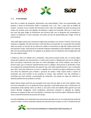 2.1.4 A concretização
Seria bom se depois de prospectar, desenvolver uma oportunidade e fazer uma apresentação, você
pudesse ir direto ao fechamento. Então o comprador sorri e diz: "Sim, e aqui está um pedido de
compra". Lamento, mas as vendas não funcionam assim. Lidar com objeções faz parte do processo de
vendas. No entanto, ouvir uma objeção, faz balançar a cabeça em frustração. Dito isso, é muito claro
que você não pode chegar ao fechamento sem primeiro lidar com as perguntas dos compradores e
superar os obstáculos. É como atravessar uma ponte da fase de apresentação para chegar à fase de
encerramento.
Aqui estão alguns passos que você precisa seguir para prosseguir com sucesso. Primeiro, você tem que
antecipar as objeções. Eles vão aumentar e você não deve se surpreender se o comprador tiver dúvidas
sobre seu preço, os recursos de sua oferta em relação à concorrência ou algo tão simples quanto eles
não quererem mudar. Você precisa ter praticado respostas antecipadas a essas objeções e ser capaz de
lidar com elas profissionalmente. Em seguida, ao se deparar com um obstáculo, tome cuidado para não
dar uma resposta rápida.
E lembre-se, não é um debate com o comprador. Você precisa respirar fundo, dar a si mesmo algum
tempo para organizar seus pensamentos, e muitas vezes escrevo a objeção para que ela me obrigue a
fazer uma pausa e determinar qual deve ser minha abordagem com minha resposta. Isso levará ao
terceiro passo, que é esclarecer especificamente qual é a objeção. Você precisa se aprofundar e fazer
uma pergunta de acompanhamento para garantir que você saiba especificamente o que o comprador
quer dizer. Você quer determinar se essa é a objeção real, o primeiro de alguns obstáculos ou talvez
uma tática de adiamento para retardar o processo de compra. Então respire fundo e mostre ao
comprador que você acredita no seu produto ou serviço. Seja confiante, mas não conflituoso e
reconheça que você entende a preocupação do comprador, mas deseja ser capaz de reafirmar os
aspectos positivos de seu produto ou serviço.
Depois dessas etapas você terá uma sensação muito mais clara de saber se tem mais trabalho a fazer
com esse comprador ou se os obstáculos foram superados e você pode passar para o fechamento. Os
compradores terão dúvidas sobre sua oferta. É uma parte crítica do trabalho deles garantir que eles
tomem decisões inteligentes. Como vendedores, precisamos antecipar as objeções de audição.
Devemos ser capazes de lidar com esse desafio e reconhecer que é preciso superar obstáculos antes de
iniciar a fase de fechamento do processo de vendas.
Uma das habilidades mais importantes que você precisa aprender para ser um profissional de vendas de
sucesso é saber o sinal do comprador quando ele está pronto para comprar ou não. É fundamental que
 