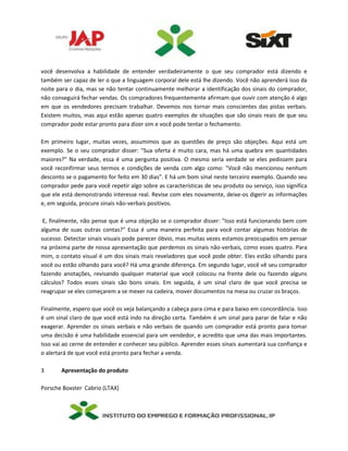 você desenvolva a habilidade de entender verdadeiramente o que seu comprador está dizendo e
também ser capaz de ler o que a linguagem corporal dele está lhe dizendo. Você não aprenderá isso da
noite para o dia, mas se não tentar continuamente melhorar a identificação dos sinais do comprador,
não conseguirá fechar vendas. Os compradores frequentemente afirmam que ouvir com atenção é algo
em que os vendedores precisam trabalhar. Devemos nos tornar mais conscientes das pistas verbais.
Existem muitos, mas aqui estão apenas quatro exemplos de situações que são sinais reais de que seu
comprador pode estar pronto para dizer sim e você pode tentar o fechamento.
Em primeiro lugar, muitas vezes, assumimos que as questões de preço são objeções. Aqui está um
exemplo. Se o seu comprador disser: "Sua oferta é muito cara, mas há uma quebra em quantidades
maiores?" Na verdade, essa é uma pergunta positiva. O mesmo seria verdade se eles pedissem para
você reconfirmar seus termos e condições de venda com algo como: "Você não mencionou nenhum
desconto se o pagamento for feito em 30 dias". E há um bom sinal neste terceiro exemplo. Quando seu
comprador pede para você repetir algo sobre as características de seu produto ou serviço, isso significa
que ele está demonstrando interesse real. Revise com eles novamente, deixe-os digerir as informações
e, em seguida, procure sinais não-verbais positivos.
E, finalmente, não pense que é uma objeção se o comprador disser: "Isso está funcionando bem com
alguma de suas outras contas?" Essa é uma maneira perfeita para você contar algumas histórias de
sucesso. Detectar sinais visuais pode parecer óbvio, mas muitas vezes estamos preocupados em pensar
na próxima parte de nossa apresentação que perdemos os sinais não-verbais, como esses quatro. Para
mim, o contato visual é um dos sinais mais reveladores que você pode obter. Eles estão olhando para
você ou estão olhando para você? Há uma grande diferença. Em segundo lugar, você vê seu comprador
fazendo anotações, revisando qualquer material que você colocou na frente dele ou fazendo alguns
cálculos? Todos esses sinais são bons sinais. Em seguida, é um sinal claro de que você precisa se
reagrupar se eles começarem a se mexer na cadeira, mover documentos na mesa ou cruzar os braços.
Finalmente, espero que você os veja balançando a cabeça para cima e para baixo em concordância. Isso
é um sinal claro de que você está indo na direção certa. Também é um sinal para parar de falar e não
exagerar. Aprender os sinais verbais e não verbais de quando um comprador está pronto para tomar
uma decisão é uma habilidade essencial para um vendedor, e acredito que uma das mais importantes.
Isso vai ao cerne de entender e conhecer seu público. Aprender esses sinais aumentará sua confiança e
o alertará de que você está pronto para fechar a venda.
3 Apresentação do produto
Porsche Boxster Cabrio (LTAX)
 