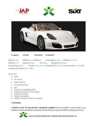 2 Lugares 2 Portas Automático 2 malasA/C
Marca Porsche Modelo Boxster Versão 2.7 Combustível Gasolina Cilindrada 2 687 cm3
Potência 245 cv Segmento Cabrio Cor Branco Tipo de cor Metalizado
Tipo de Caixa Manual Tracção Tracção traseira Emissões CO2 222 g/km Consumo Urbano 13,80 l/100km
Consumo Extra Urbano 6,80 l/100km
O carro tem:
 Rádio
 AC manual,
 capota eléctrica
 Controlo de tracção
 ABS
 Controlo de estabilidade (ESP)
 Distribuição electrónica de travagem
 Airbag do condutor
 Airbag do passageiro
 Airbags de cabeça condutor e passageiro
4 Conclusões
O Cliente é o Rei É o foco de toda a atenção do vendedor! Assim o vendedor só tem de fazer o seu
trabalho o melhor possível para conquistá-lo como cliente e, o que é mais difícil, preservá-lo como tal.
 