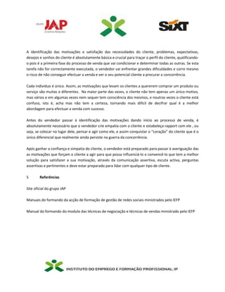A identificação das motivações e satisfação das necessidades do cliente, problemas, expectativas,
desejos e sonhos do cliente é absolutamente básica e crucial para traçar o perfil do cliente, qualificando-
o pois é a primeira fase do processo de venda que vai condicionar e determinar todas as outras. Se esta
tarefa não for correctamente executada, o vendedor vai enfrentar grandes dificuldades e corre mesmo
o risco de não conseguir efectuar a venda e ver o seu potencial cliente a procurar a concorrência.
Cada indivíduo é único. Assim, as motivações que levam os clientes a quererem comprar um produto ou
serviço são muitas e diferentes. Na maior parte das vezes, o cliente não tem apenas um único motivo,
mas vários e em algumas vezes nem sequer tem consciência dos mesmos, e noutras vezes o cliente está
confuso, isto é, acha mas não tem a certeza, tornando mais difícil de decifrar qual é a melhor
abordagem para efectuar a venda com sucesso.
Antes do vendedor passar à identificação das motivações dando início ao processo de venda, é
absolutamente necessário que o vendedor crie empatia com o cliente e estabeleça rapport com ele , ou
seja, se colocar no lugar dele, pensar e agir como ele, e assim conquistar o “coração” do cliente que é o
único diferencial que realmente ainda persiste na guerra da concorrência.
Após ganhar a confiança e simpatia do cliente, o vendedor está preparado para passar à averiguação das
as motivações que forçam o cliente a agir para que possa influenciá-lo e convencê-lo que tem a melhor
solução para satisfazer a sua motivação, através da comunicação assertiva, escuta activa, perguntas
assertivas e pertinentes e deve estar preparado para lidar com qualquer tipo de cliente.
5 Referências
Site oficial do grupo JAP
Manuais do formando da acção de formação de gestão de redes sociais ministrados pelo IEFP
Manual do formando do modulo das técnicas de negociação e técnicas de vendas ministrado pelo IEFP
 