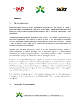 1 Portefólio
1.1 Apresentação pessoal
Possuo dois cursos superiores, um em assessoria de administração do ISLA, Instituto de Línguas e
Administração e em literatura e línguas modernas na variante Inglês e francês na Faculdade de Letras de
Lisboa com o objectivo de ter uma carreira bem sucedida na área na administração empresarial a nível
internacional.
Trabalhei no grupo Vodafone onde permaneci durante 15 anos e a qual me deu a possibilidade de ter
uma carreira internacional como assessora do director do grupo na área dos sistemas de informação
que tanto ambicionava. Entre outras funções, fui responsável pela comunicação da área do IT e, embora
a língua de trabalho fosse o inglês, tive a oportunidade de melhorar os meus conhecimentos de
espanhol, italiano e um pouco de alemão.
Trabalhei como consultora imobiliária da Century 21 que me proporcionou formação intensiva e
contínua de técnicas de venda e marketing. Como sei falar várias línguas, eu fui particularmente
direccionada para clientes estrangeiros onde tive a oportunidade de praticar o italiano e o espanhol
pontualmente pois as línguas de trabalho mais utilizadas são o inglês e francês.
Inscrevi-me nesta acção de formação com o objectivo de actualizar os meus conhecimentos na área
comercial mais especificamente nas técnicas de negociação e técnicas de venda tanto na sua vertente
teórica como na prática, com o objectivo de voltar a trabalhar na área comercial ou noutra no Grupo
JAP. Tenho formação académica compatível com a função de comercial ou outra, falo várias línguas,
tenho experiência em lidar com estrangeiros de várias nacionalidades, línguas, culturas e religiões, gosto
de carros e de conduzo qualquer um.
Sinto- me perfeitamente preparada para exercer qualquer função de contacto com clientes portugueses
e estrangeiros de forma presencial ou na modalidade de back office ou contacto empresarial com
estrangeiros.
1.2 Apresentação do grupo de trabalho
 