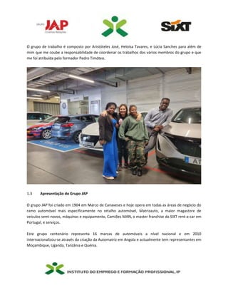 O grupo de trabalho é composto por Aristóteles José, Heloísa Tavares, e Lúcia Sanches para além de
mim que me coube a responsabilidade de coordenar os trabalhos dos vários membros do grupo e que
me foi atribuída pelo formador Pedro Timóteo.
1.3 Apresentação do Grupo JAP
O grupo JAP foi criado em 1904 em Marco de Canaveses e hoje opera em todas as áreas de negócio do
ramo automóvel mais especificamente no retalho automóvel, Matrizauto, a maior magastore de
veículos semi-novos, máquinas e equipamento, Camiões MAN, o master franchise da SIXT rent-a-car em
Portugal, e serviços.
Este grupo centenário representa 16 marcas de automóveis a nível nacional e em 2010
internacionalizou-se através da criação da Automatriz em Angola e actualmente tem representantes em
Moçambique, Uganda, Tanzânia e Quénia.
 