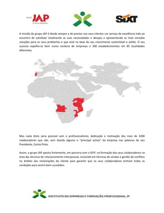 A missão do grupo JAP é desde sempre a de prestar aos seus clientes um serviço de excelência indo ao
encontro de satisfazer totalmente as suas necessidades e desejos e apresentando as mais variadas
soluções para os seus problemas e que está na base do seu crescimento sustentável e sólido. O seu
sucesso espelha-se bem numa centena de empresas e 200 estabelecimentos em 85 localidades
diferentes.
Mas nada disto seria possível sem o profissionalismo, dedicação e motivação dos mais de 3200
colaboradores que são, sem dúvida alguma o “principal activo” da empresa nas palavras do seu
Presidente, Carlos Pinto.
Assim, o grupo JAP aposta fortemente, em parceria com o IEFP, na formação dos seus colaboradores na
área das técnicas de relacionamento interpessoal, incluindo em técnicas de vendas e gestão de conflitos
no âmbito das reclamações do cliente para garantir que os seus colaboradores tenham todas as
condições para serem bem sucedidos.
 