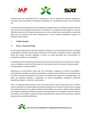 O departamento de franchising da Sixt é composto por mais de 50 gerentes altamente dedicados e
motivados e gerem escritórios em Munique na Alemanha, Fort Lauderdale nos EUA e Seul na Coreia do
Sul.
O sistema de franchisado oferece uma variedade de vantagens para os investidores que beneficiam de
uma marca de renome global reconhecida e de confiança, um excelente fluxo de alugueres e mais de
100 sites locais que criam relações sustentáveis com os seus clientes locais, promovendo o crescimento
sólido dos seus parceiros com forte orientação para o lucro, inovação, qualidade de serviço e na
satisfação total do cliente.
2 Trabalho de grupo
2.1 Tema 2 - Técnicas de vendas
As técnicas de vendas são procedimentos testados na prática em contexto profissional e com resultados
comprovados de eficácia durante todo o processo de venda desde a captação do cliente, negociação,
fechar uma venda, contornar objecções e mesmo no serviço pós-venda mais concretamente na
resolução de conflitos com reclamações.
É verdade que muitos vendedores já utilizam estas técnicas intuitivamente na sua relação com o cliente,
mas se o vendedor os utilizar de forma assertiva e consciente as técnicas de venda, o serviço prestado
será potenciado ao nível da excelência.
Actualmente, ao consumidores estão cada mais informados e exigentes em termos da qualidade e
características do produto ou serviço que pretendem e também dos seus direitos de consumidor através
dos vários meios de comunicação ao seu dispor e do marketing em especial do marketing digital que
estão em constante mudança e ajustamento às actuais necessidades, motivações, problemas,
espectativas, desejos e sonhos dos consumidores.
Assim, as empresas tentam procurar novas técnicas de venda e outras ferramentas como os CRM´S,
nuvem e aplicações de automatização dos processos fundamentais no apoio da performance da equipa
de vendas pois fornecem mais dados e métricas que possibilitam uma maior e melhor uniformização da
comunicação e métodos de trabalho em todas as áreas da empresa, com o objectivo último de refrescar
e revitalizar os seus negócios, dando resposta ao empoderamento cada vez mais esclarecido e exigente
dos potenciais ou clientes já fidelizados.
 
