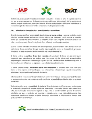 Deste modo, para que as técnicas de vendas sejam adequados e eficazes ao ramo de negócio específico
em qua as empresas operam, é absolutamente necessário que sejam através do fornecimento de
manuais ou guias informativos, formação contínua, reuniões, role plays para monitorizar a interiorização
e implementação das técnicas de vendas em contante mudança e ajustamento.
2.1.1 Identificação das motivações e necessidades dos consumidores
O vendedor deve satisfazer a necessidade do cliente de ser compreendido e assim o vendedor deverá
satisfazer esta necessidade ao fazer um resumo sobre o que apreendeu, certificando-se se entendeu
bem o que o cliente lhe tentou transmitir. O vendedor poderá fazer perguntas abertas em caso de não
estar a perceber o que o cliente lhe pretende dizer, utilizando uma linguagem positiva.
Quando o cliente está a ter dificuldades em se fazer perceber, o vendedor deve estar atento a sinais que
o cliente vai dando, como falar devagar ou alto, alguma agitação, tornar-se desagradável, agressivo e
impaciente ou levar consigo um familiar ou amigo que o ajude a explicar-se.
O cliente sente a necessidade de ser bem recebido pelo vendedor. O cliente tem de sentir que é
importante para o vendedor e que está no lugar certo e que este lhe vai dar toda a sua atenção e
emprenho para solucionar a sua motivação seja ela qual for. Esta necessidade manifesta-se quando os
clientes olham em volta antes, ou logo após a sua entrada no estabelecimento.
O cliente também sente a necessidade de se sentir Importante. O vendedor deve fazer com qie o
cliente se sinta especial, contribuindo para a sua auto estima e auto confiança, o que é meio caminho
andado para fechar negócio e a fidelização do mesmo.
Esta necessidade é visível quando o cliente tem um comportamento que “dá nas vistas” ou brilha sobre
os seus conhecimentos, mas também se pode manifestar pela exibição de dinheiro, jóias ou vestuário
exuberante.
O cliente também sente a necessidade de conforto. O vendedor deve certificar-se que o local onde vai
se desenrolar o processo de venda é confortável para ambos. O local deve ter uma mesa, cadeiras ou
sofá, boa iluminação, temperatura regulada e água. Mas o cliente também precisa de conforto
psicológico de que o vendedor vai encontrar a solução para a sua motivação/problema. Esta
necessidade manifesta-se quando o cliente demonstra insegurança ou nervosismo ou quando pede
ajuda, assistência ou orientação.
 