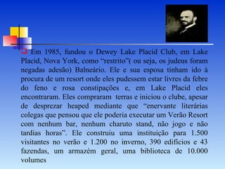 Em 1985, fundou o Dewey Lake Placid Club, em Lake Placid, Nova York, como “restrito”( ou seja, os judeus foram negadas adesão) Balneário. Ele e sua esposa tinham ido à procura de um resort onde eles pudessem estar livres da febre do feno e rosa constipações e, em Lake Placid eles encontraram. Eles compraram  terras e iniciou o clube, apesar de desprezar heaped mediante que “enervante literárias colegas que pensou que ele poderia executar um Verão Resort com nenhum bar, nenhum charuto stand, não jogo e não tardias horas”. Ele construiu uma instituição para 1.500 visitantes no verão e 1.200 no inverno, 390 edifícios e 43 fazendas, um armazém geral, uma biblioteca de 10.000 volumes 