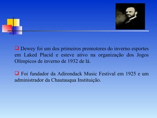 Dewey foi um dos primeiros promotores   do inverno esportes em Laked Placid e esteve ativo na organização dos Jogos Olímpicos de inverno de 1932 de lá. Foi fundador da Adirondack Music Festival em 1925 e um administrador da Chautauqua Instituição. 