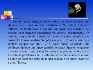 “Durante meses imaginei, noite e dia, que deveria haver, em alguma parte, uma solução satisfatória. No futuro teríamos milhares de bibliotecas, a maioria das quais aos cuidados de pessoas com pequena capacidade ou escasso adestramento. O primeiro requisito da solução há de ser a maior simplicidade possível. O provébio dizia 'simples como a, b, c', mas ainda mais simples do que isso era 1, 2, 3. Após meses de estudo, um domingo, durante um longo sermão do pastor Stearns, enquanto o encarava com firmeza sem lhe ouvir uma palavra, e absorvida a mente no problema vital, a solução coruscou-me ante os olhos, a ponto de fazer-me saltar da minha cadeira e de quase levar-me a gritar 'Eureca!' 