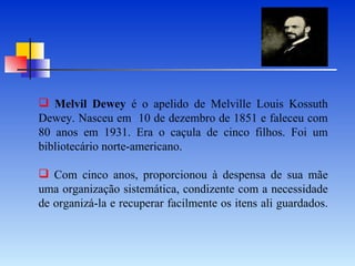 Melvil Dewey  é o apelido de Melville Louis Kossuth Dewey. Nasceu em  10 de dezembro de 1851 e faleceu com 80 anos em 1931. Era o caçula de cinco filhos. Foi um bibliotecário norte-americano.   Com cinco anos, proporcionou à despensa de sua mãe uma organização sistemática, condizente com a necessidade de organizá-la e recuperar facilmente os itens ali guardados. 