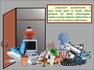 Descobrir exatamente o que você quer é muito difícil porque há tanta informação, sobre muitos tópicos diferentes e em muitos formatos diferentes. 