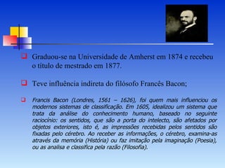 Graduou-se na Universidade de Amherst em 1874 e recebeu o título de mestrado em 1877. Teve influência indireta do filósofo Francês Bacon;  Francis Bacon (Londres, 1561 – 1626), foi quem mais influenciou os modernos sistemas de classificação. Em 1605, idealizou um sistema que trata da análise do conhecimento humano, baseado no seguinte raciocínio: os sentidos, que são a porta do   intelecto, são afetados por objetos exteriores, isto é, as impressões recebidas pelos sentidos são fixadas pelo cérebro. Ao receber as informações, o cérebro, examina-as através da memória (História) ou faz imitação pela imaginação (Poesia), ou as analisa e classifica pela razão (Filosofia). 