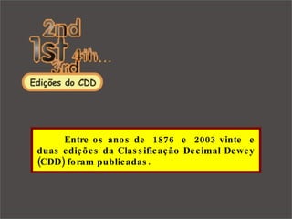   Entre os anos de  1876  e  2003 vinte  e duas edições da Classificação Decimal Dewey (CDD) foram publicadas. 