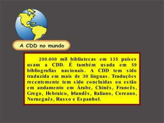 200.000 mil bibliotecas em 135 países usam a CDD. É também usada em 59 bibliografias nacionais. A CDD tem sido traduzida em mais de 30 línguas. Traduções recentemente tem sido concluídas ou estão em andamento em Árabe, Chinês, Francês, Grego, Hebraico, Irlandês, Italiano, Coreano, Norueguês, Russo e Espanhol. 
