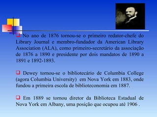 No ano de 1876 tornou-se o primeiro redator-chefe do Library Journal e membro-fundador da American Library Association (ALA), como primeiro-secretário da associação de 1876 a 1890 e presidente por dois mandatos de 1890 a 1891 e 1892-1893.   Dewey tornou-se o bibliotecário de Columbia College (agora Columbia University)  em Nova York em 1883, onde fundou a primeira escola de biblioteconomia em 1887.  Em 1889 se tornou diretor da Biblioteca Estadual de Nova York em Albany, uma posição que ocupou até 1906 . 