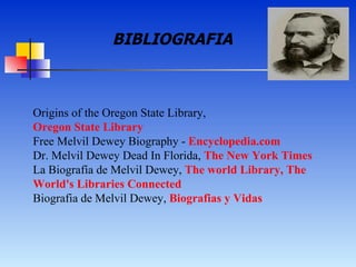 Origins of the Oregon State Library,  Oregon State Library   Free Melvil Dewey Biography -  Encyclopedia.com   Dr. Melvil Dewey Dead In Florida,  The New York Times   La Biografía de Melvil Dewey,  The world Library, The  World 's  Libraries   Connected   Biografia de Melvil Dewey,  Biografias y Vidas   BIBLIOGRAFIA 