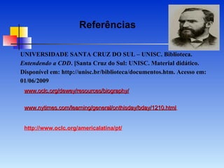 UNIVERSIDADE SANTA CRUZ DO SUL – UNISC. Biblioteca.  Entendendo a CDD . [Santa Cruz do Sul: UNISC. Material didático. Disponível em: http://unisc.br/biblioteca/documentos.htm. Acesso em: 01/06/2009 www.oclc.org/dewey/resources/biography/ www.nytimes.com/learning/general/onthisday/bday/1210.html   http://www.oclc.org/americalatina/pt/ Referências 