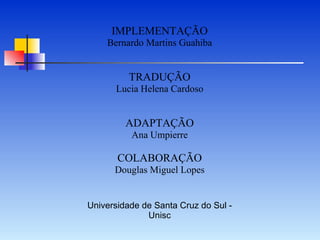 IMPLEMENTAÇÃO Bernardo Martins Guahiba TRADUÇÃO Lucia Helena Cardoso ADAPTAÇÃO Ana Umpierre COLABORAÇÃO Douglas Miguel Lopes Universidade de Santa Cruz do Sul - Unisc 