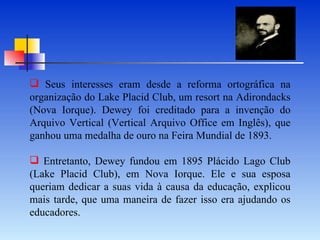 Seus interesses eram desde a reforma ortográfica na organização do Lake Placid Club, um resort na Adirondacks (Nova Iorque). Dewey foi creditado para a invenção do Arquivo Vertical (Vertical Arquivo Office em Inglês), que ganhou uma medalha de ouro na Feira Mundial de 1893.   Entretanto, Dewey fundou em 1895 Plácido Lago Club (Lake Placid Club), em Nova Iorque. Ele e sua esposa queriam dedicar a suas vida à causa da educação, explicou mais tarde, que uma maneira de fazer isso era ajudando os educadores.  