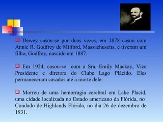 Dewey casou-se por duas vezes, em 1878 casou com Annie R. Godfrey de Milford, Massachusetts, e tiveram um filho, Godfrey, nascido em 1887. Em 1924, casou-se  com a Sra. Emily Mackay, Vice Presidente e diretora do Clube Lago Plácido.   Eles permaneceram casados até a morte dele. Morreu de uma hemorragia cerebral em Lake Placid, uma cidade localizada no Estado americano da Flórida, no  Condado de Highlands   Flórida, no dia 26 de dezembro de 1931. 