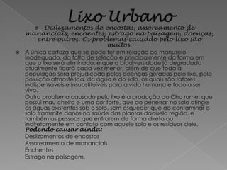 Deslizamentos de encostas, assoreamento de
    mananciais, enchentes, estrago na paisagem, doenças,
      entre outros. Os problemas causado pelo lixo são
                           muitos.
   A única certeza que se pode ter em relação ao manuseio
    inadequado, da falta de seleção e principalmente da forma em
    que o lixo será eliminado, é que a biodiversidade já degradada
    atualmente ficará cada vez menor, além de que toda a
    população será prejudicada pelas doenças geradas pelo lixo, pela
    poluição atmosférica, da água e do solo, os quais são fatores
    indispensáveis e insubstituíveis para a vida humana e todo o ser
    vivo.
    Outro problema causado pelo lixo é a produção do Cho rume, que
    possui mau cheiro e uma cor forte, que ao penetrar no solo atinge
    as águas existentes sob o solo, sem esquecer que ao contaminar o
    solo transmite danos na saúde das plantas daquela região, e
    também as pessoas que entrarem de forma direta ou
    indiretamente em contato com aquele solo e os resíduos dele.
    Podendo causar ainda:
    Deslizamentos de encostas
    Assoreamento de mananciais
    Enchentes
    Estrago na paisagem.
 